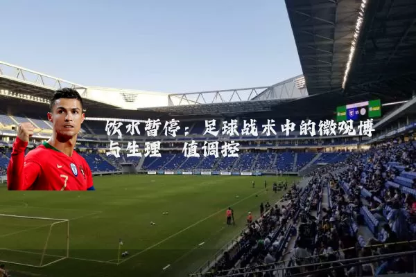 饮水暂停:足球战术中的微观博弈与生理阈值调控